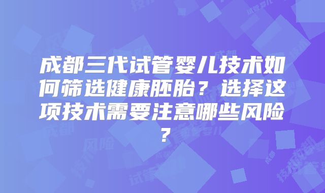 成都三代试管婴儿技术如何筛选健康胚胎？选择这项技术需要注意哪些风险？