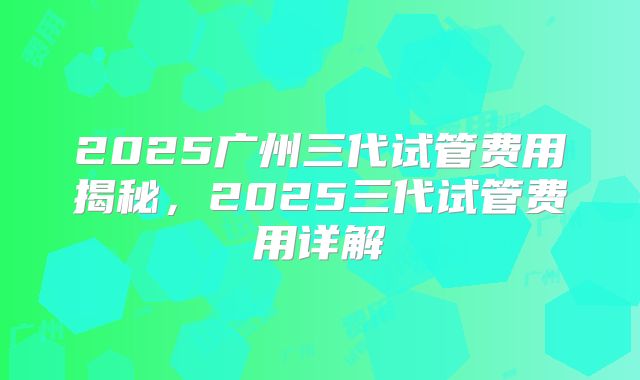 2025广州三代试管费用揭秘，2025三代试管费用详解