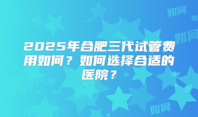 2025年合肥三代试管费用如何？如何选择合适的医院？