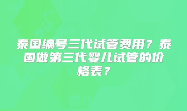 泰国编号三代试管费用？泰国做第三代婴儿试管的价格表？