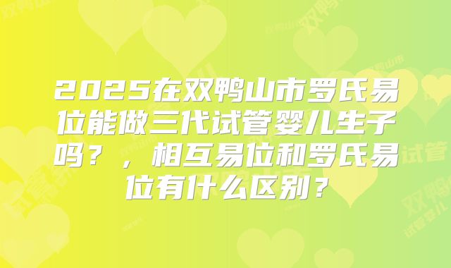 2025在双鸭山市罗氏易位能做三代试管婴儿生子吗？，相互易位和罗氏易位有什么区别？