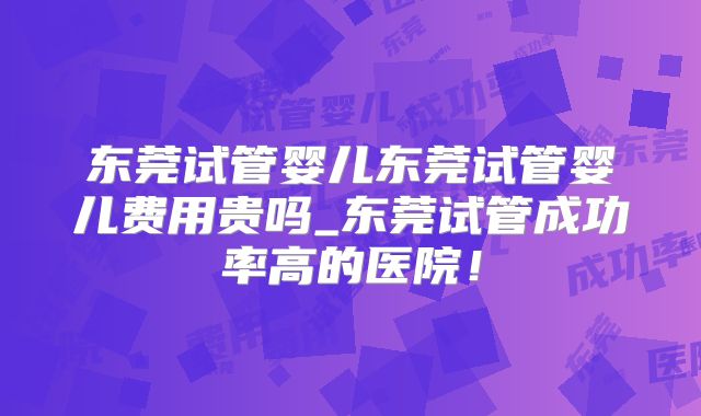 东莞试管婴儿东莞试管婴儿费用贵吗_东莞试管成功率高的医院!
