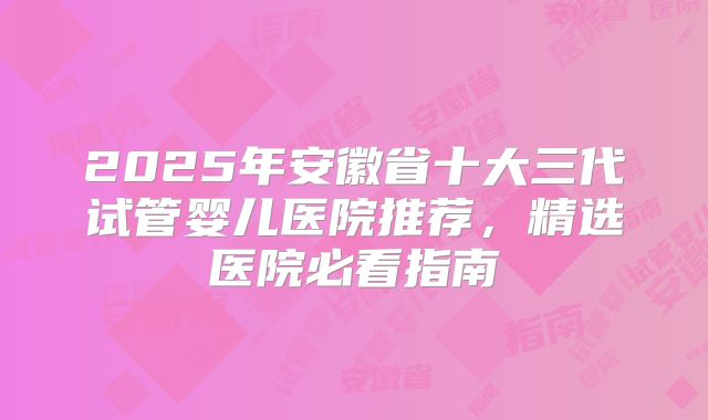 2025年安徽省十大三代试管婴儿医院推荐，精选医院必看指南