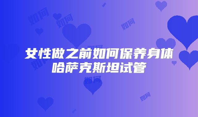 女性做之前如何保养身体哈萨克斯坦试管