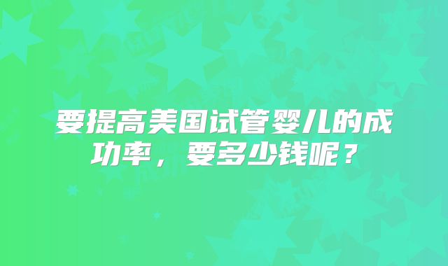 要提高美国试管婴儿的成功率,要多少钱呢?