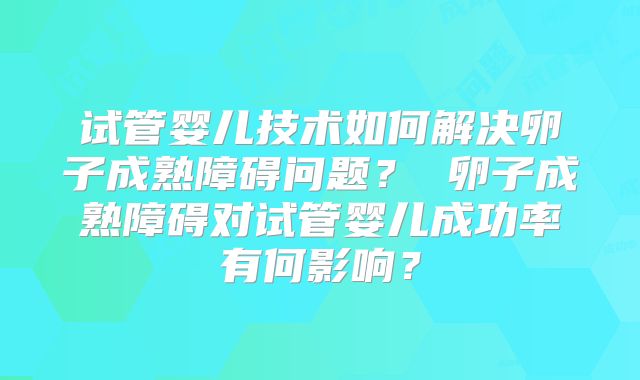 试管婴儿技术如何解决卵子成熟障碍问题？ 卵子成熟障碍对试管婴儿成功率有何影响？