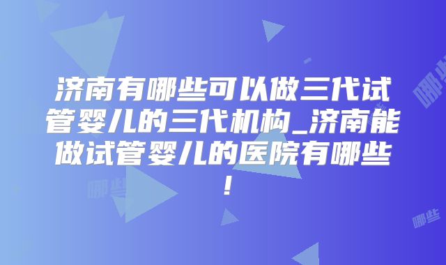济南有哪些可以做三代试管婴儿的三代机构_济南能做试管婴儿的医院有哪些！