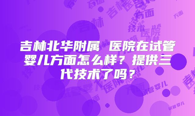 吉林北华附属 医院在试管婴儿方面怎么样?提供三代技术了吗?