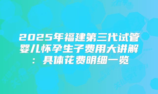 2025年福建第三代试管婴儿怀孕生子费用大讲解：具体花费明细一览