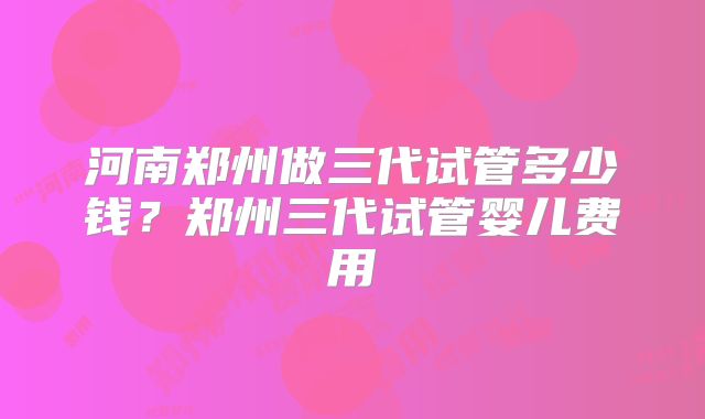 河南郑州做三代试管多少钱?郑州三代试管婴儿费用