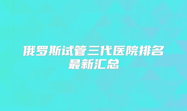 俄罗斯试管三代医院排名最新汇总