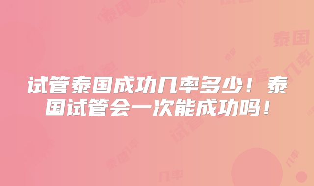 试管泰国成功几率多少！泰国试管会一次能成功吗！