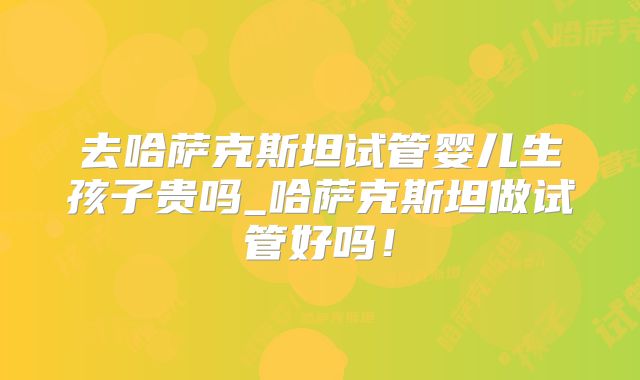 去哈萨克斯坦试管婴儿生孩子贵吗_哈萨克斯坦做试管好吗！