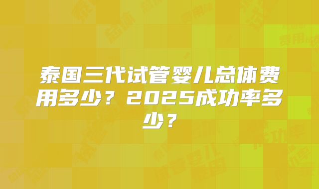 泰国三代试管婴儿总体费用多少？2025成功率多少？