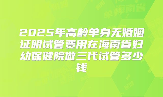 2025年高龄单身无婚姻证明试管费用在海南省妇幼保健院做三代试管多少钱