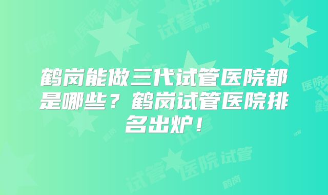鹤岗能做三代试管医院都是哪些?鹤岗试管医院排名出炉!