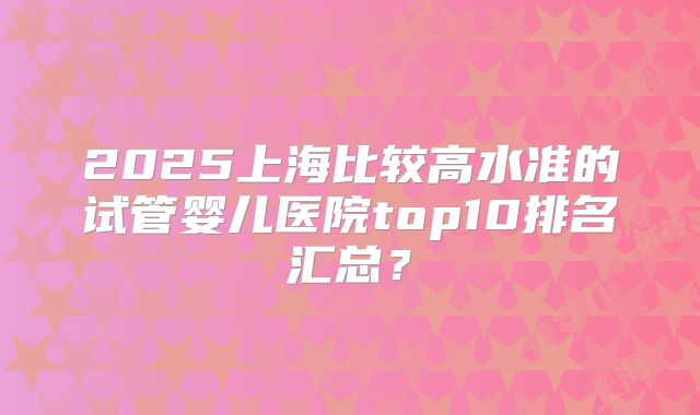 2025上海比较高水准的试管婴儿医院top10排名汇总？