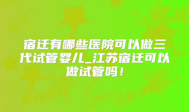 宿迁有哪些医院可以做三代试管婴儿_江苏宿迁可以做试管吗！