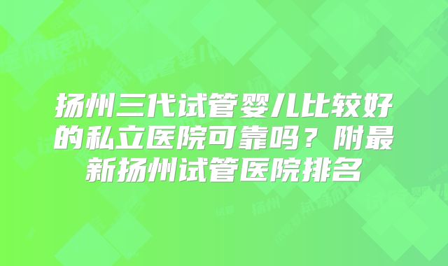 扬州三代试管婴儿比较好的私立医院可靠吗？附最新扬州试管医院排名
