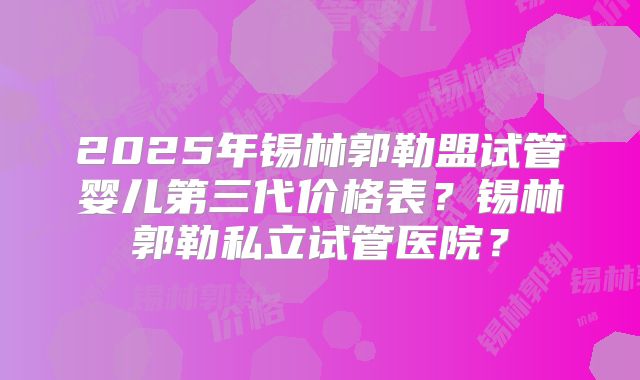 2025年锡林郭勒盟试管婴儿第三代价格表?锡林郭勒私立试管医院?