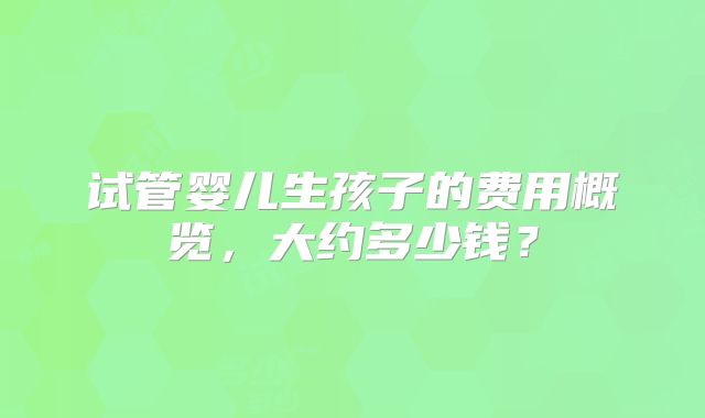 试管婴儿生孩子的费用概览，大约多少钱？