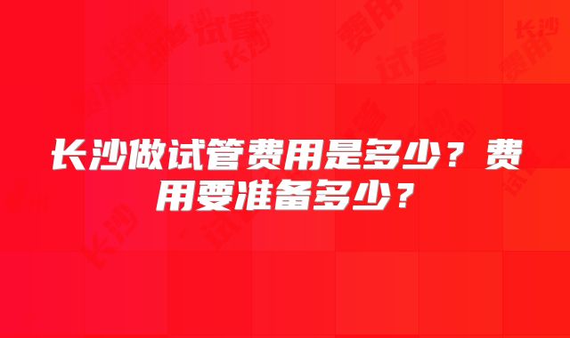 长沙做试管费用是多少?费用要准备多少?