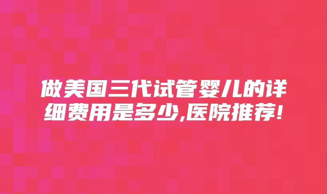 做美国三代试管婴儿的详细费用是多少,医院推荐!