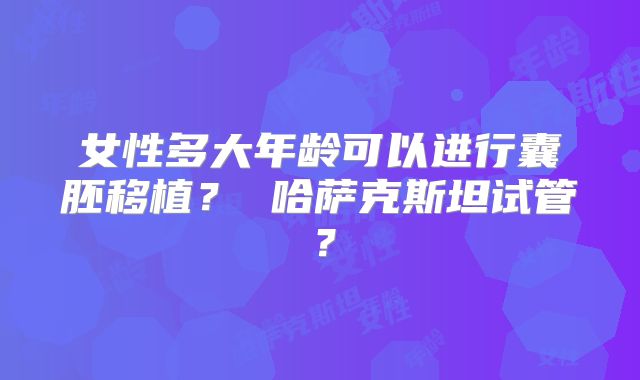 女性多大年龄可以进行囊胚移植？ 哈萨克斯坦试管？