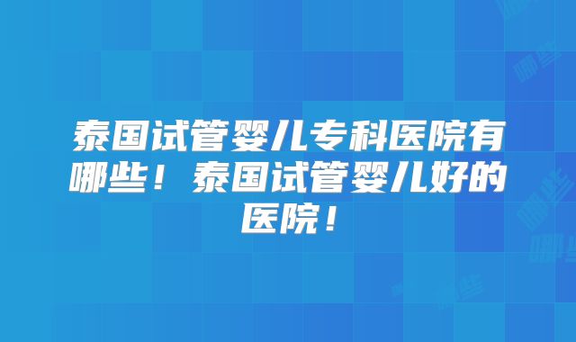 泰国试管婴儿专科医院有哪些！泰国试管婴儿好的医院！