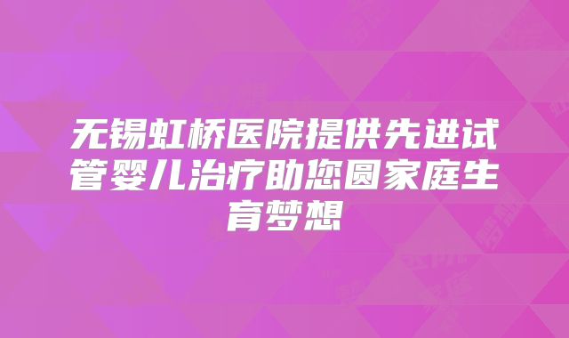 无锡虹桥医院提供先进试管婴儿治疗助您圆家庭生育梦想