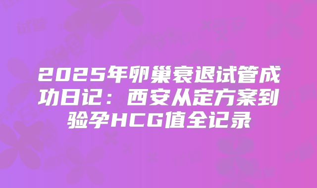 2025年卵巢衰退试管成功日记：西安从定方案到验孕HCG值全记录