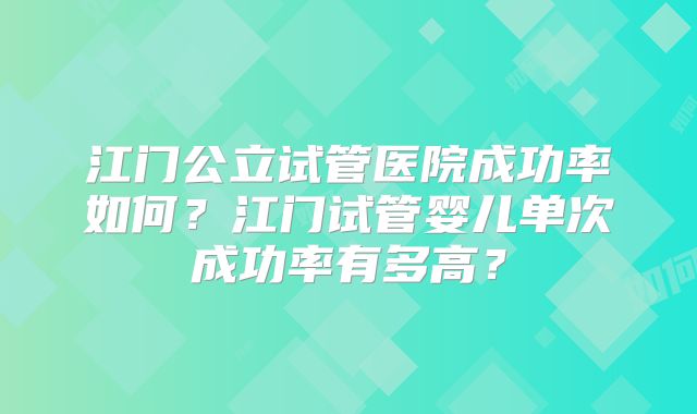 江门公立试管医院成功率如何？江门试管婴儿单次成功率有多高？
