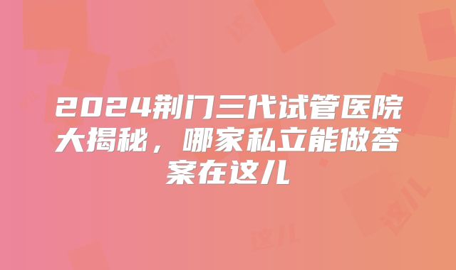 2024荆门三代试管医院大揭秘，哪家私立能做答案在这儿