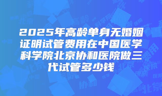 2025年高龄单身无婚姻证明试管费用在中国医学科学院北京协和医院做三代试管多少钱