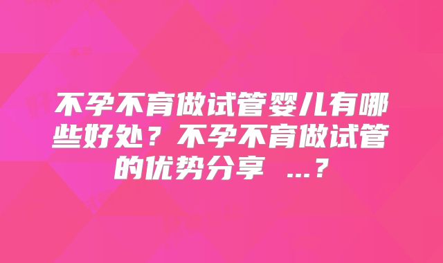 不孕不育做试管婴儿有哪些好处?不孕不育做试管的优势分享 ...?