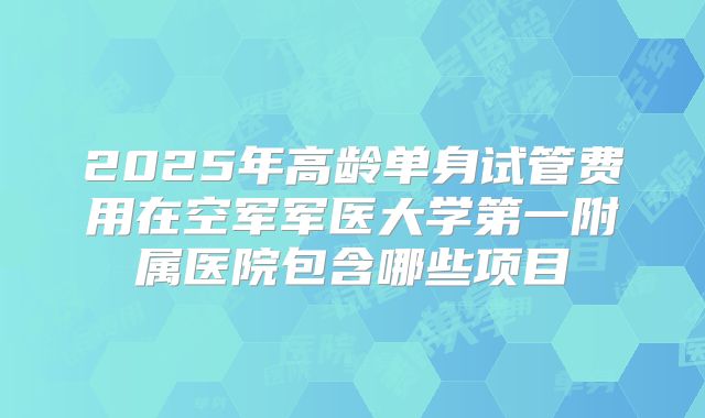 2025年高龄单身试管费用在空军军医大学第一附属医院包含哪些项目