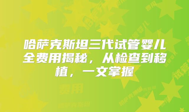 哈萨克斯坦三代试管婴儿全费用揭秘，从检查到移植，一文掌握