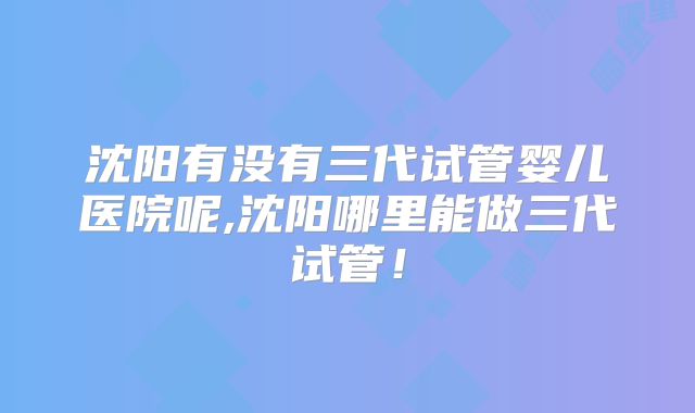 沈阳有没有三代试管婴儿医院呢,沈阳哪里能做三代试管！