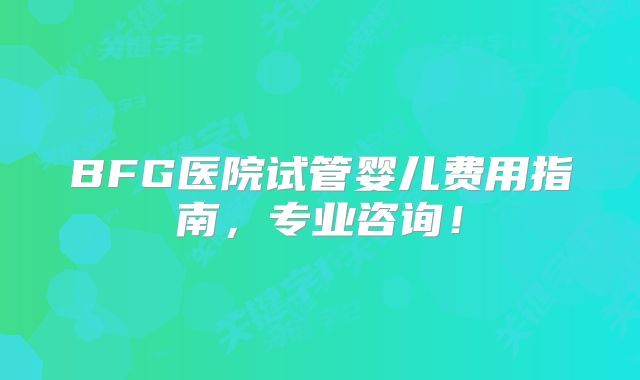 BFG医院试管婴儿费用指南，专业咨询！