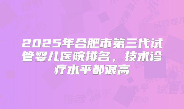 2025年合肥市第三代试管婴儿医院排名，技术诊疗水平都很高