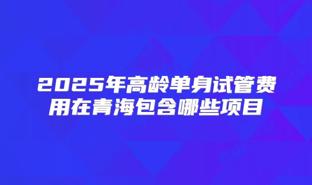 2025年高龄单身试管费用在青海包含哪些项目