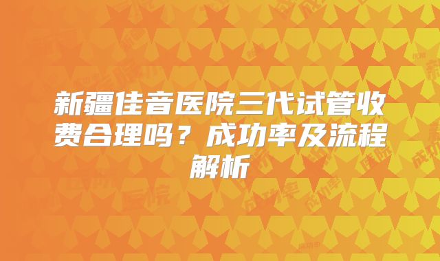 新疆佳音医院三代试管收费合理吗？成功率及流程解析