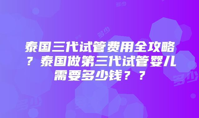 泰国三代试管费用全攻略？泰国做第三代试管婴儿需要多少钱？？