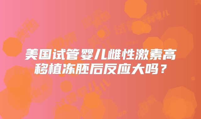 美国试管婴儿雌性激素高移植冻胚后反应大吗？