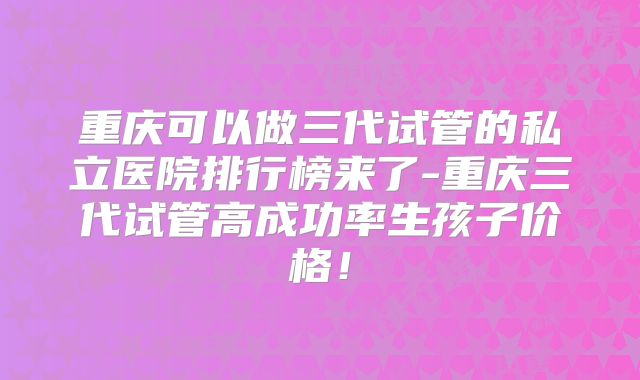 重庆可以做三代试管的私立医院排行榜来了-重庆三代试管高成功率生孩子价格！