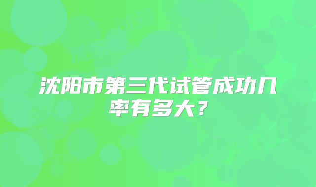 沈阳市第三代试管成功几率有多大?