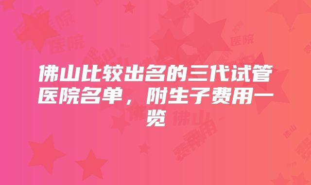 佛山比较出名的三代试管医院名单，附生子费用一览