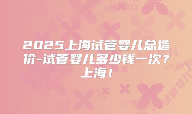 2025上海试管婴儿总造价-试管婴儿多少钱一次？上海！