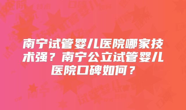 南宁试管婴儿医院哪家技术强？南宁公立试管婴儿医院口碑如何？