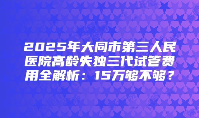 2025年大同市第三人民医院高龄失独三代试管费用全解析：15万够不够？